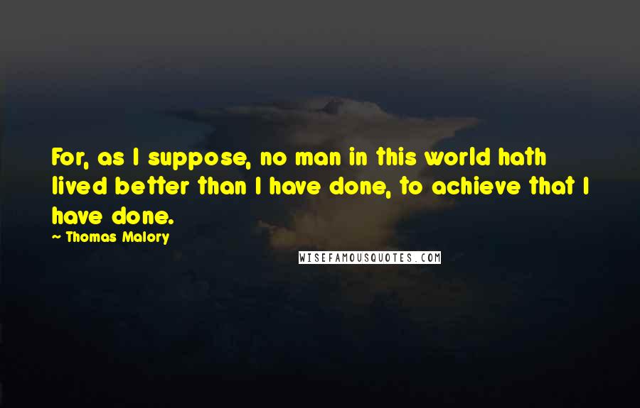 Thomas Malory Quotes: For, as I suppose, no man in this world hath lived better than I have done, to achieve that I have done.