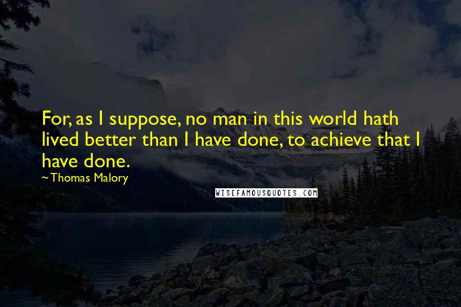 Thomas Malory Quotes: For, as I suppose, no man in this world hath lived better than I have done, to achieve that I have done.