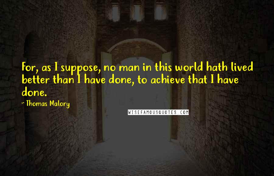 Thomas Malory Quotes: For, as I suppose, no man in this world hath lived better than I have done, to achieve that I have done.