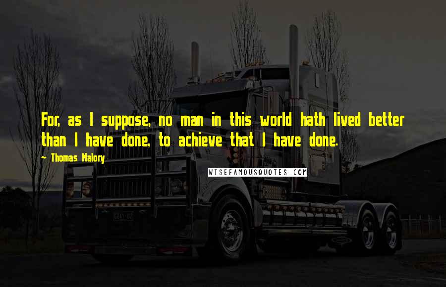 Thomas Malory Quotes: For, as I suppose, no man in this world hath lived better than I have done, to achieve that I have done.