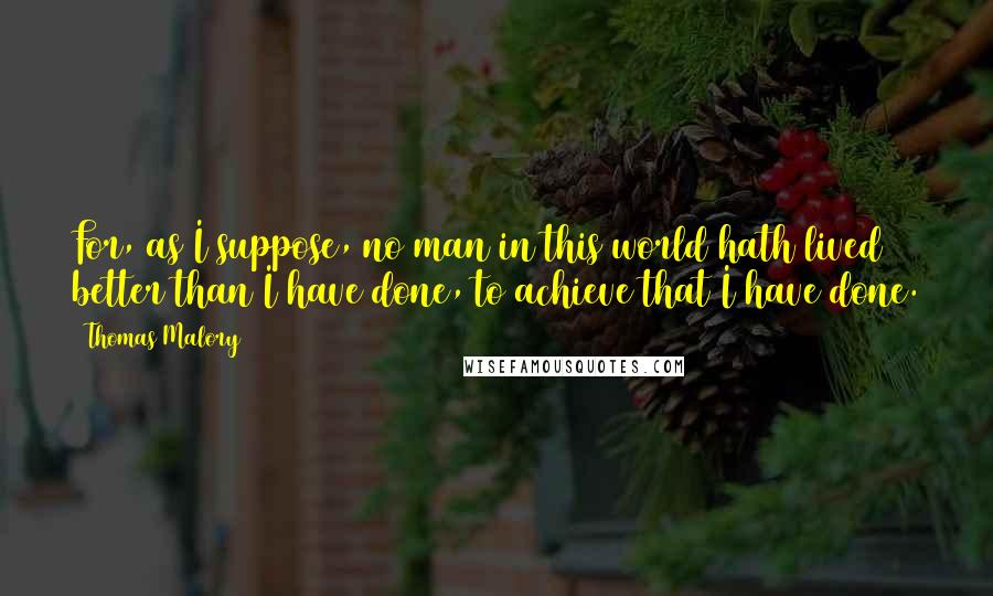 Thomas Malory Quotes: For, as I suppose, no man in this world hath lived better than I have done, to achieve that I have done.