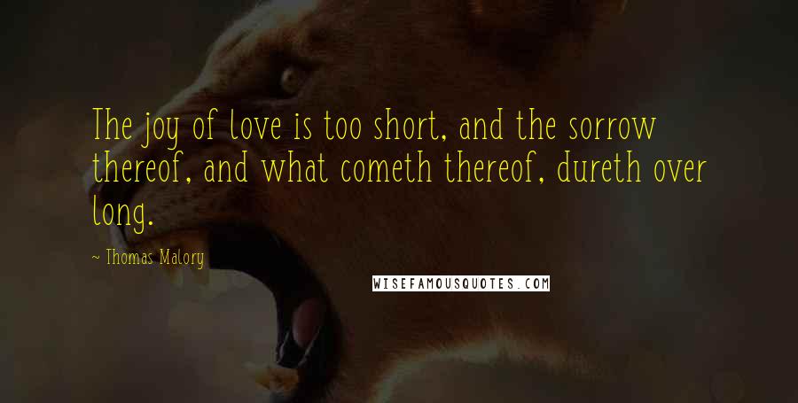 Thomas Malory Quotes: The joy of love is too short, and the sorrow thereof, and what cometh thereof, dureth over long.