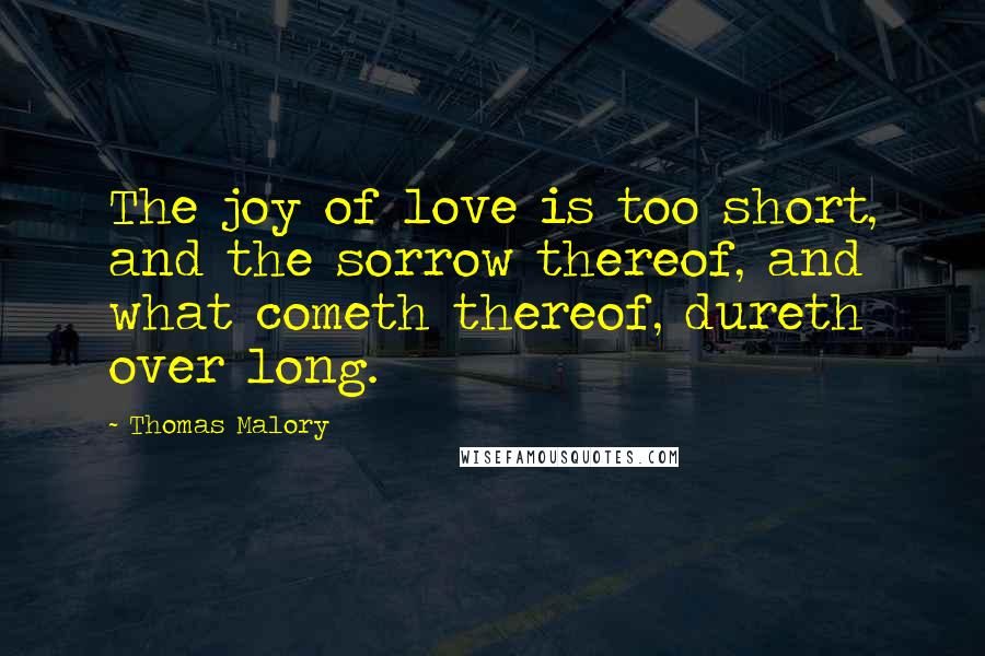 Thomas Malory Quotes: The joy of love is too short, and the sorrow thereof, and what cometh thereof, dureth over long.