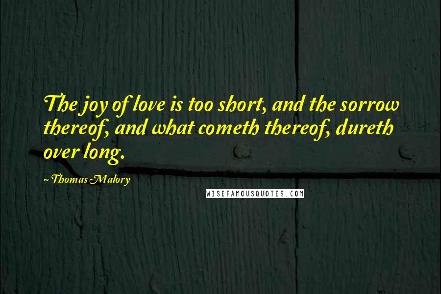 Thomas Malory Quotes: The joy of love is too short, and the sorrow thereof, and what cometh thereof, dureth over long.