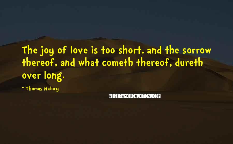 Thomas Malory Quotes: The joy of love is too short, and the sorrow thereof, and what cometh thereof, dureth over long.