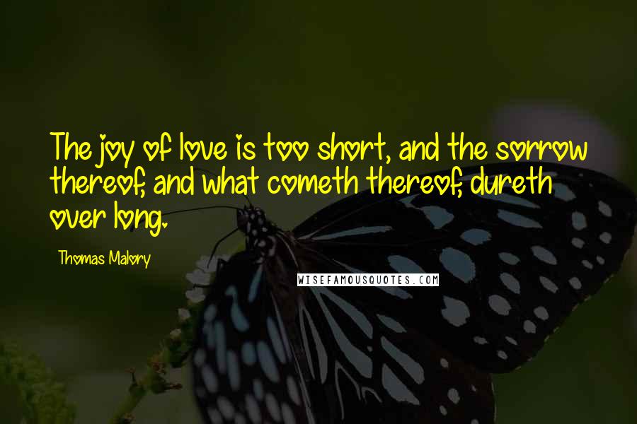 Thomas Malory Quotes: The joy of love is too short, and the sorrow thereof, and what cometh thereof, dureth over long.