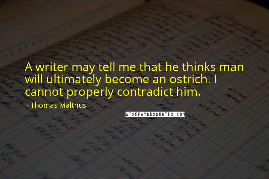 Thomas Malthus Quotes: A writer may tell me that he thinks man will ultimately become an ostrich. I cannot properly contradict him.
