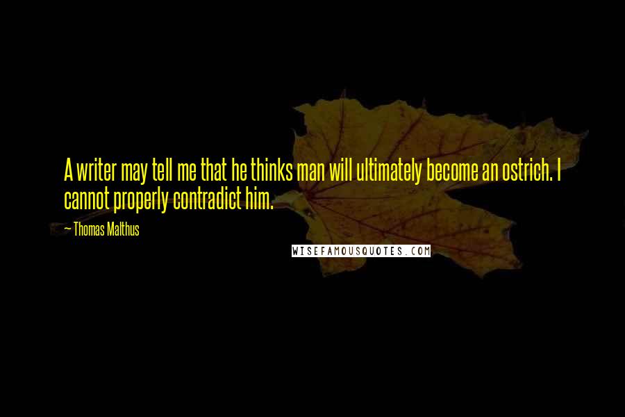 Thomas Malthus Quotes: A writer may tell me that he thinks man will ultimately become an ostrich. I cannot properly contradict him.