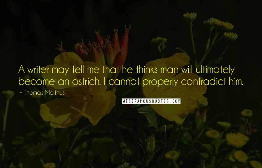 Thomas Malthus Quotes: A writer may tell me that he thinks man will ultimately become an ostrich. I cannot properly contradict him.