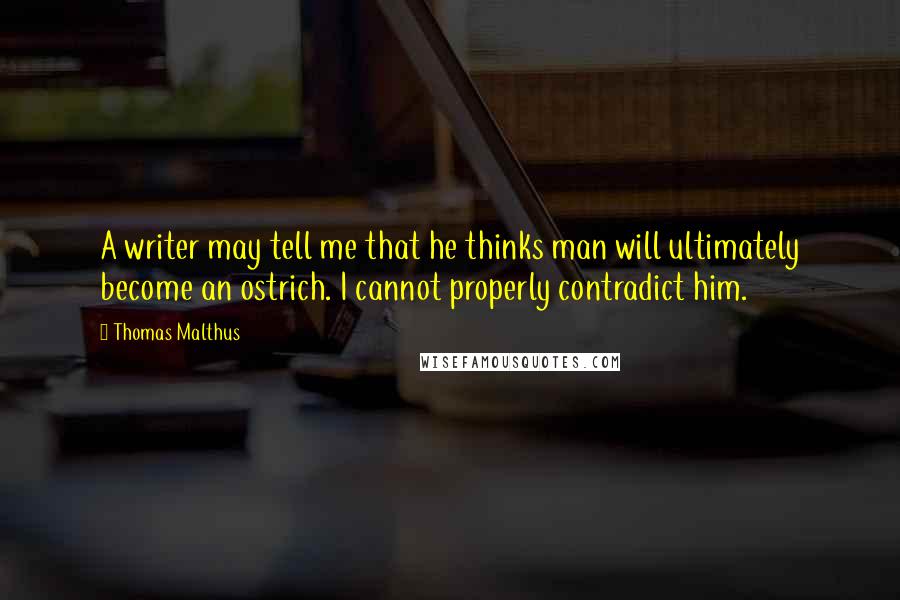 Thomas Malthus Quotes: A writer may tell me that he thinks man will ultimately become an ostrich. I cannot properly contradict him.