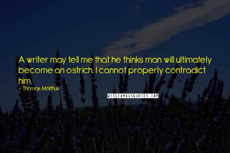 Thomas Malthus Quotes: A writer may tell me that he thinks man will ultimately become an ostrich. I cannot properly contradict him.