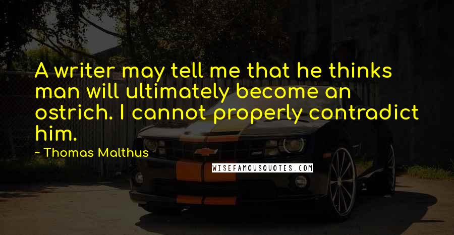 Thomas Malthus Quotes: A writer may tell me that he thinks man will ultimately become an ostrich. I cannot properly contradict him.