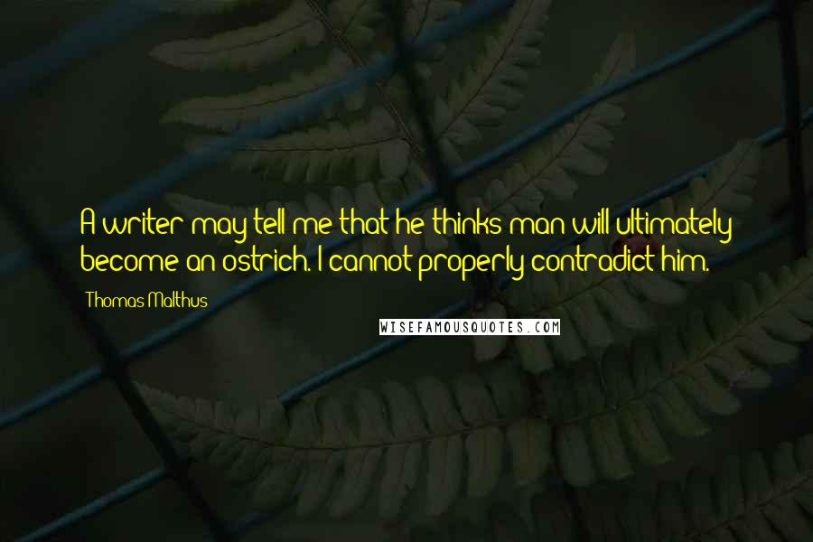 Thomas Malthus Quotes: A writer may tell me that he thinks man will ultimately become an ostrich. I cannot properly contradict him.