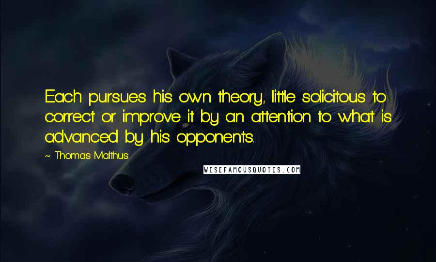 Thomas Malthus Quotes: Each pursues his own theory, little solicitous to correct or improve it by an attention to what is advanced by his opponents.