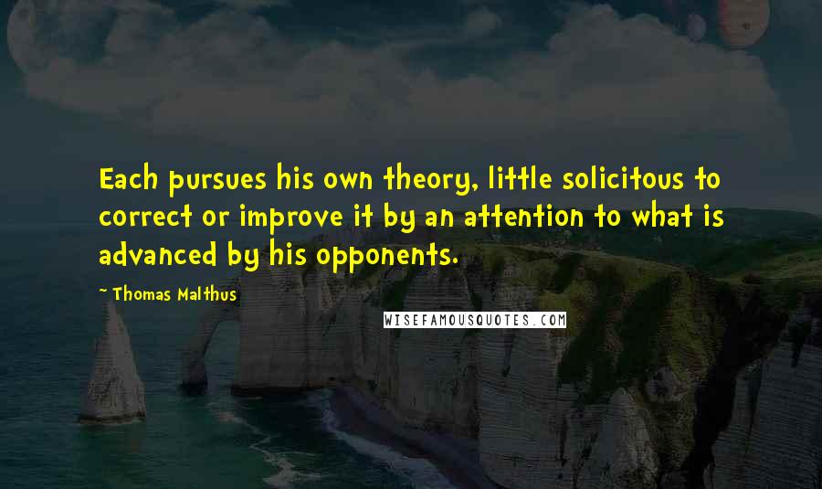 Thomas Malthus Quotes: Each pursues his own theory, little solicitous to correct or improve it by an attention to what is advanced by his opponents.