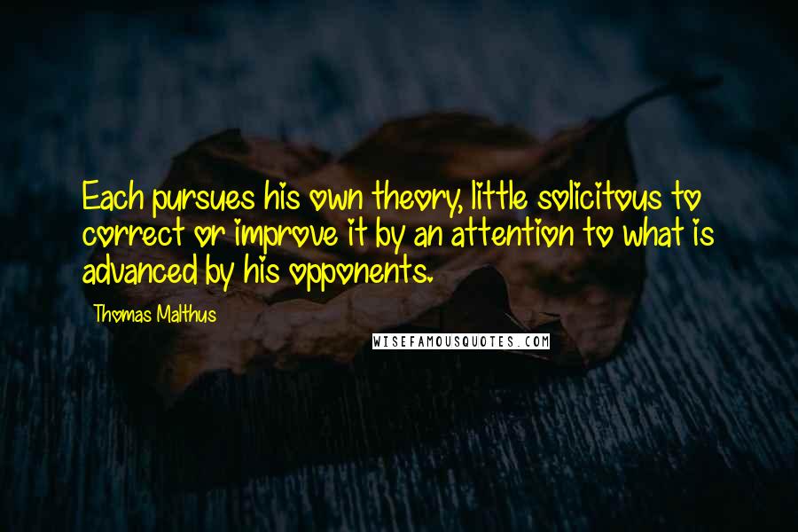 Thomas Malthus Quotes: Each pursues his own theory, little solicitous to correct or improve it by an attention to what is advanced by his opponents.