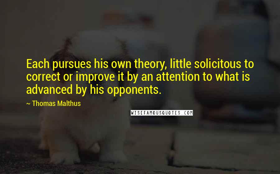 Thomas Malthus Quotes: Each pursues his own theory, little solicitous to correct or improve it by an attention to what is advanced by his opponents.