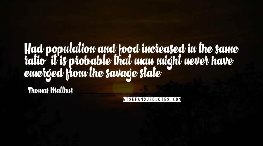 Thomas Malthus Quotes: Had population and food increased in the same ratio, it is probable that man might never have emerged from the savage state.
