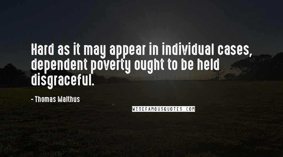 Thomas Malthus Quotes: Hard as it may appear in individual cases, dependent poverty ought to be held disgraceful.