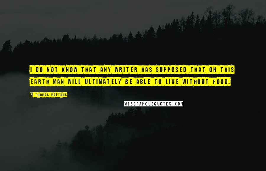 Thomas Malthus Quotes: I do not know that any writer has supposed that on this earth man will ultimately be able to live without food.