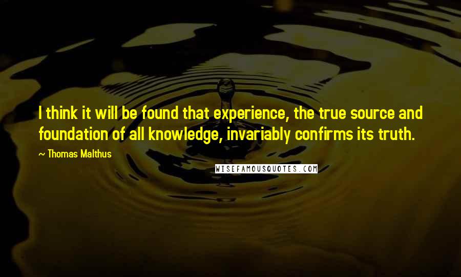 Thomas Malthus Quotes: I think it will be found that experience, the true source and foundation of all knowledge, invariably confirms its truth.