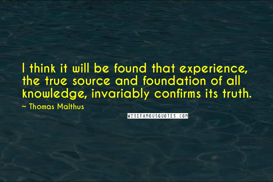 Thomas Malthus Quotes: I think it will be found that experience, the true source and foundation of all knowledge, invariably confirms its truth.