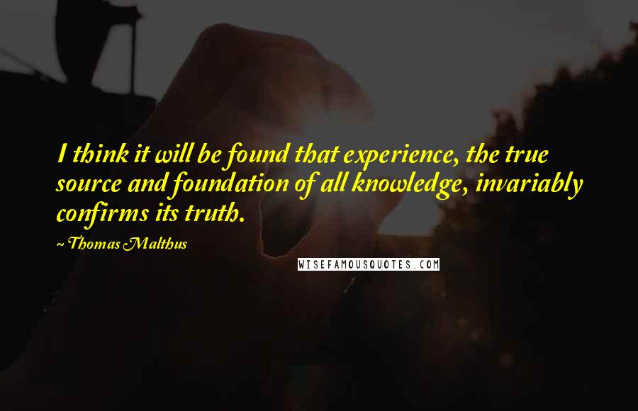 Thomas Malthus Quotes: I think it will be found that experience, the true source and foundation of all knowledge, invariably confirms its truth.