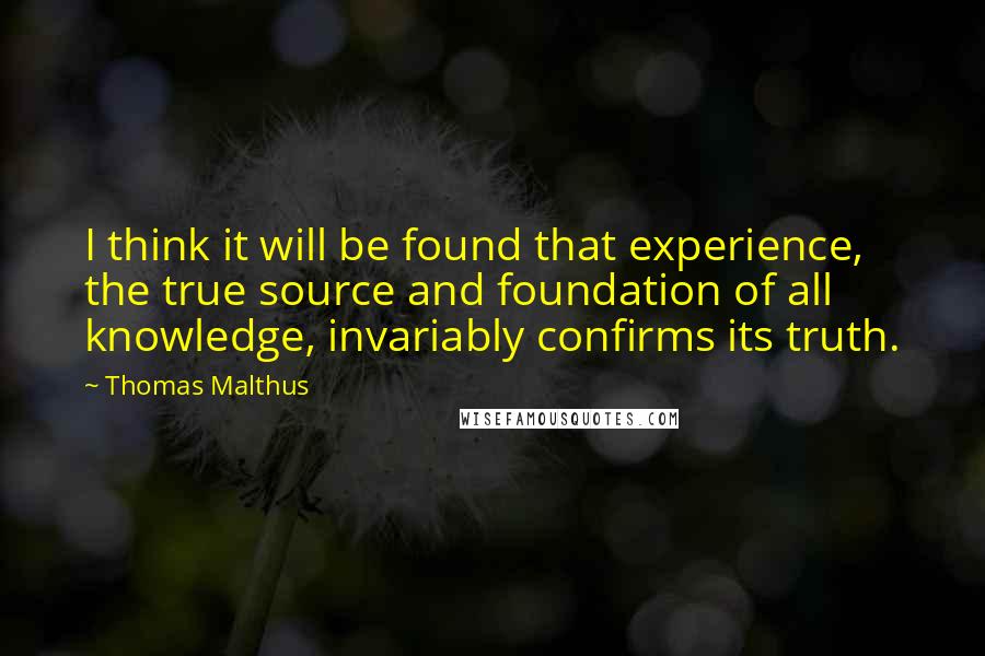 Thomas Malthus Quotes: I think it will be found that experience, the true source and foundation of all knowledge, invariably confirms its truth.