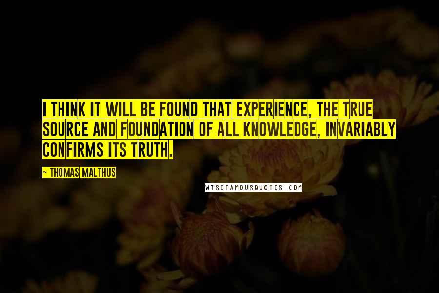 Thomas Malthus Quotes: I think it will be found that experience, the true source and foundation of all knowledge, invariably confirms its truth.