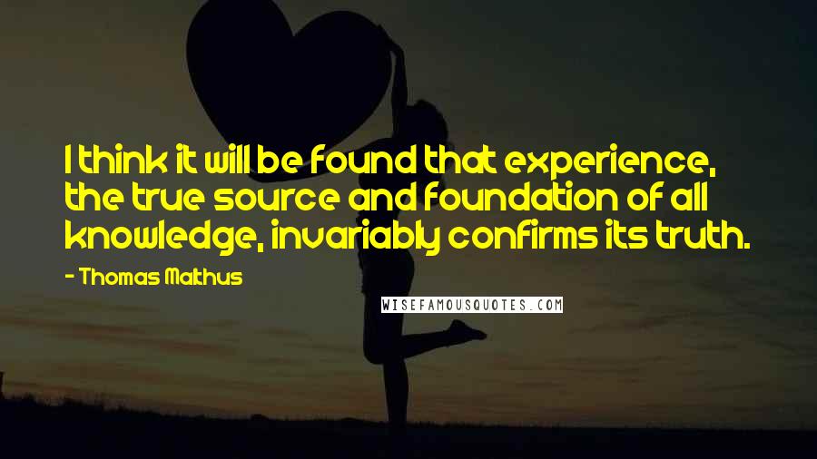 Thomas Malthus Quotes: I think it will be found that experience, the true source and foundation of all knowledge, invariably confirms its truth.