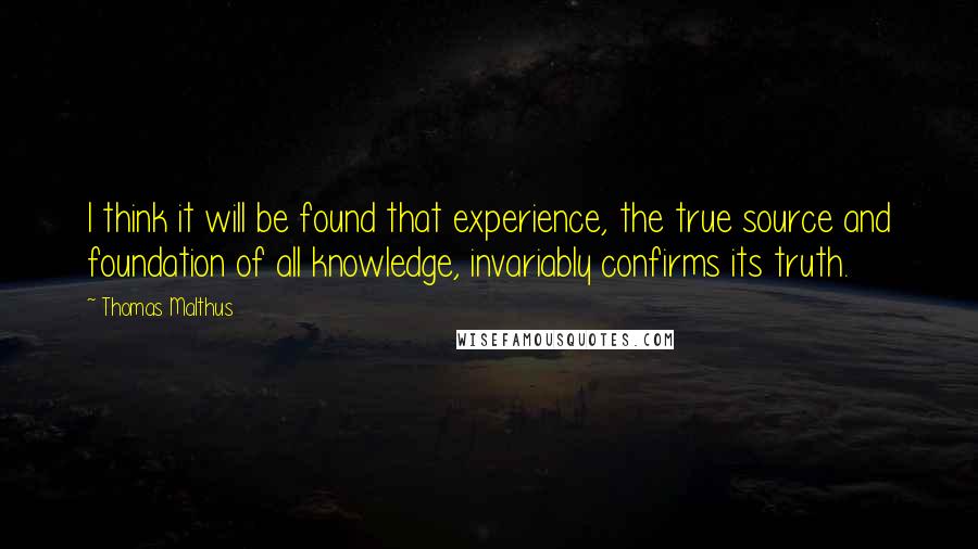 Thomas Malthus Quotes: I think it will be found that experience, the true source and foundation of all knowledge, invariably confirms its truth.