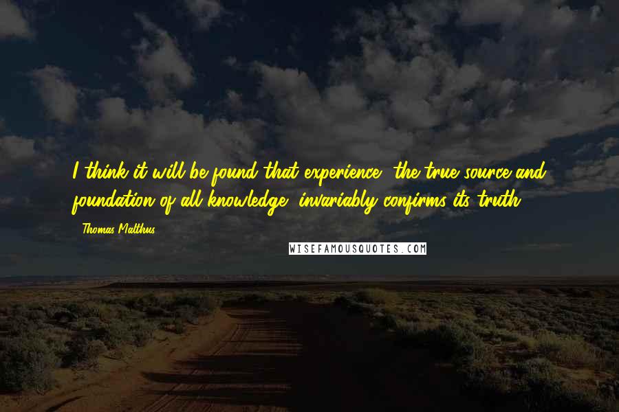 Thomas Malthus Quotes: I think it will be found that experience, the true source and foundation of all knowledge, invariably confirms its truth.