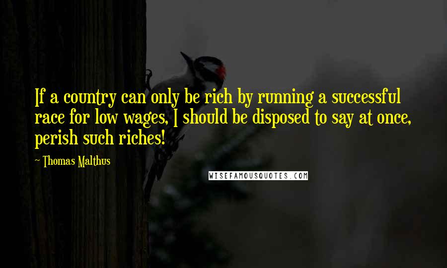 Thomas Malthus Quotes: If a country can only be rich by running a successful race for low wages, I should be disposed to say at once, perish such riches!