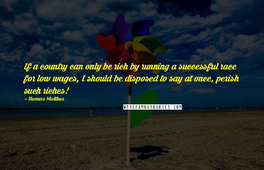 Thomas Malthus Quotes: If a country can only be rich by running a successful race for low wages, I should be disposed to say at once, perish such riches!