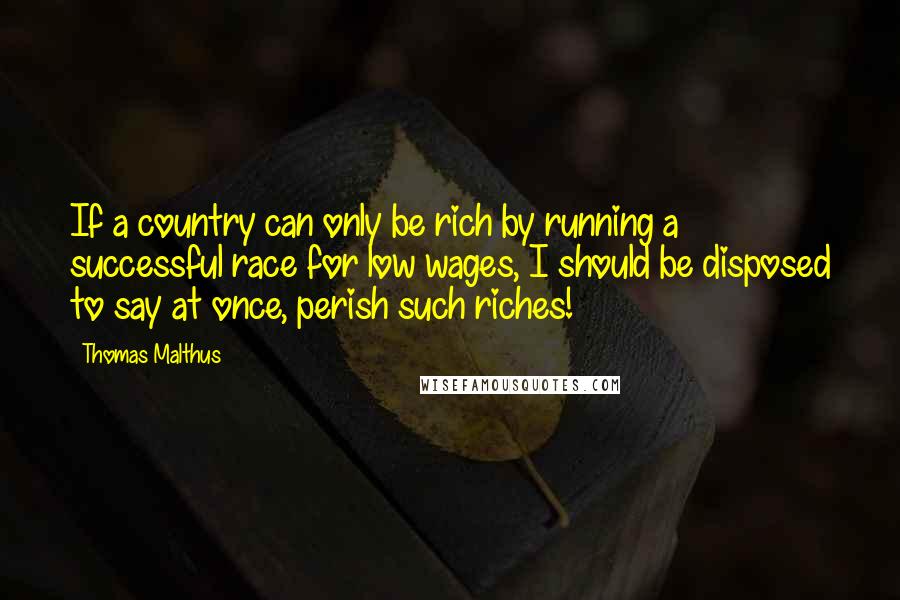 Thomas Malthus Quotes: If a country can only be rich by running a successful race for low wages, I should be disposed to say at once, perish such riches!