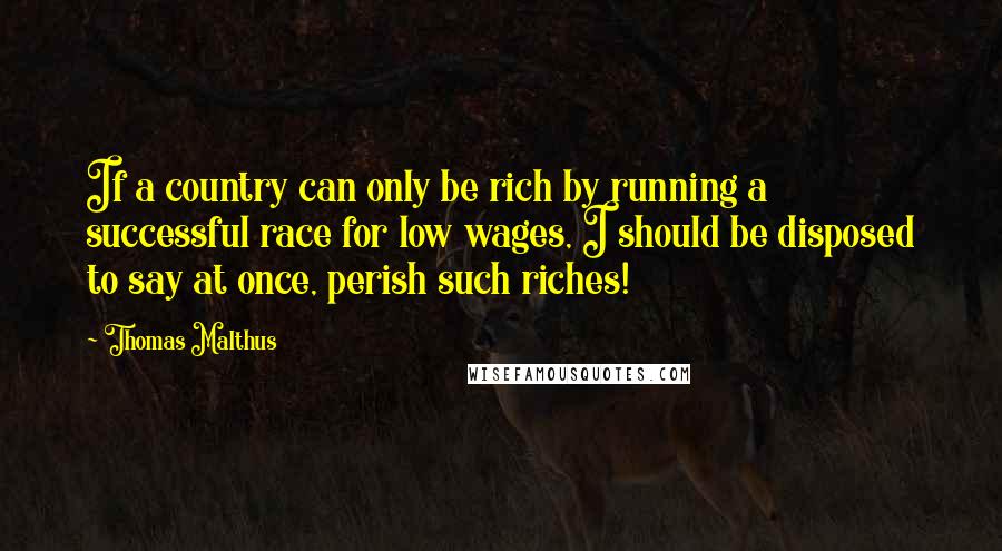 Thomas Malthus Quotes: If a country can only be rich by running a successful race for low wages, I should be disposed to say at once, perish such riches!