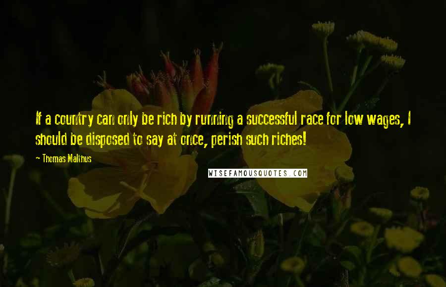 Thomas Malthus Quotes: If a country can only be rich by running a successful race for low wages, I should be disposed to say at once, perish such riches!