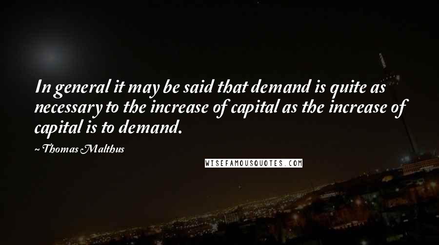 Thomas Malthus Quotes: In general it may be said that demand is quite as necessary to the increase of capital as the increase of capital is to demand.