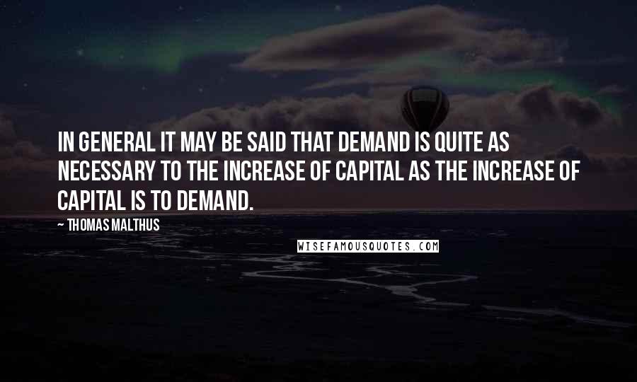 Thomas Malthus Quotes: In general it may be said that demand is quite as necessary to the increase of capital as the increase of capital is to demand.