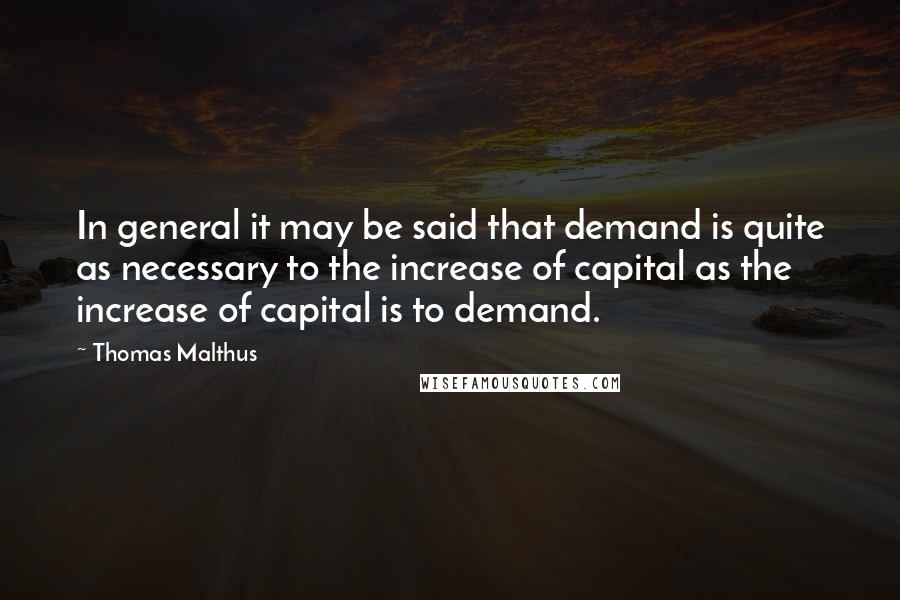 Thomas Malthus Quotes: In general it may be said that demand is quite as necessary to the increase of capital as the increase of capital is to demand.