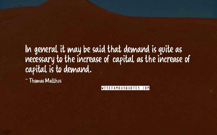 Thomas Malthus Quotes: In general it may be said that demand is quite as necessary to the increase of capital as the increase of capital is to demand.