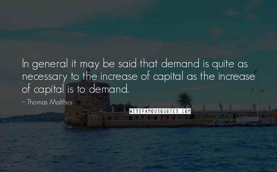 Thomas Malthus Quotes: In general it may be said that demand is quite as necessary to the increase of capital as the increase of capital is to demand.