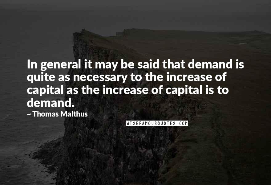 Thomas Malthus Quotes: In general it may be said that demand is quite as necessary to the increase of capital as the increase of capital is to demand.