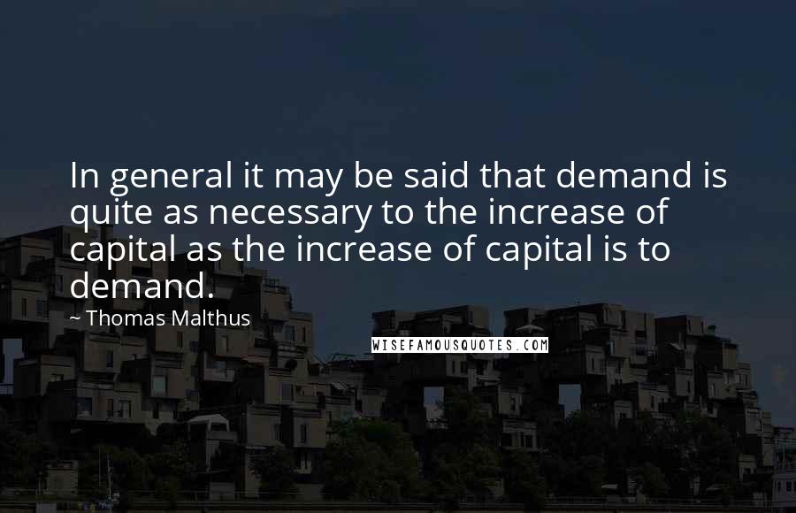 Thomas Malthus Quotes: In general it may be said that demand is quite as necessary to the increase of capital as the increase of capital is to demand.