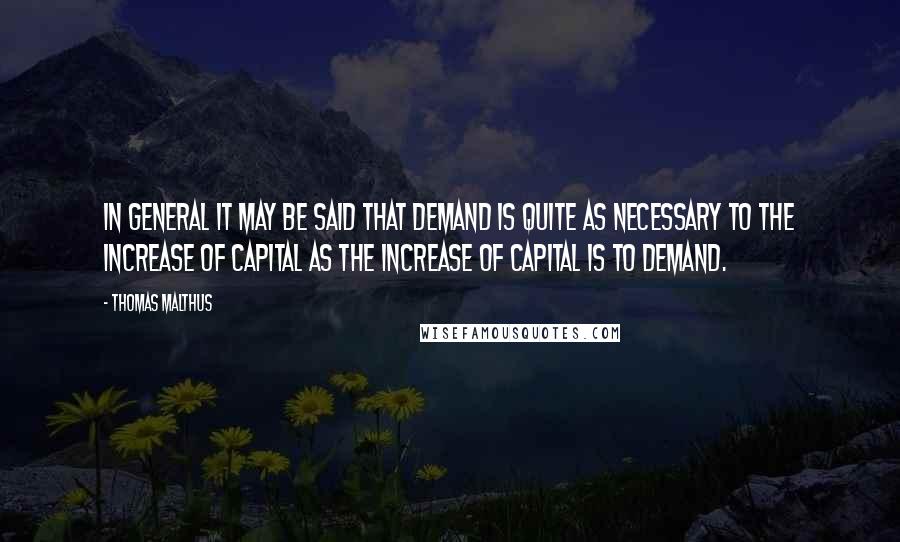 Thomas Malthus Quotes: In general it may be said that demand is quite as necessary to the increase of capital as the increase of capital is to demand.