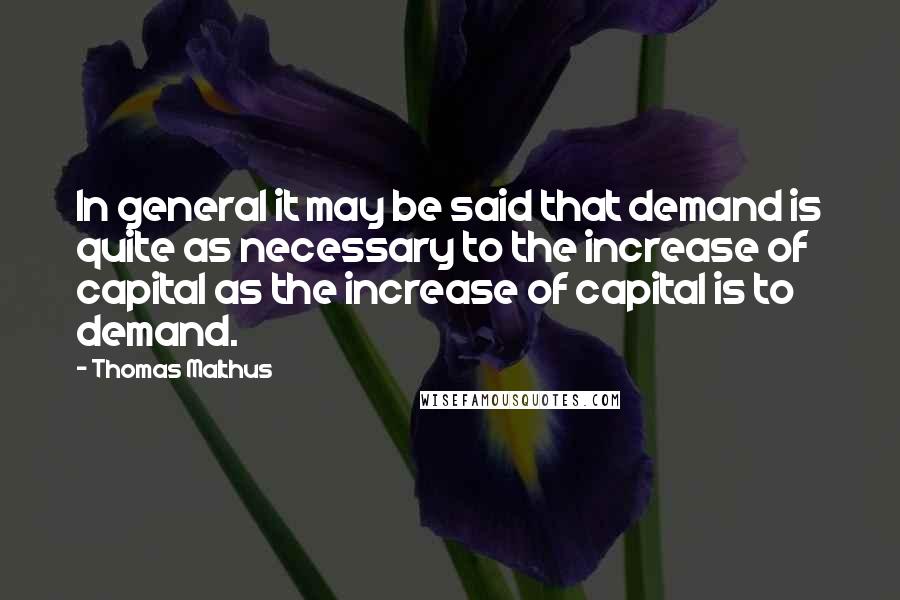 Thomas Malthus Quotes: In general it may be said that demand is quite as necessary to the increase of capital as the increase of capital is to demand.