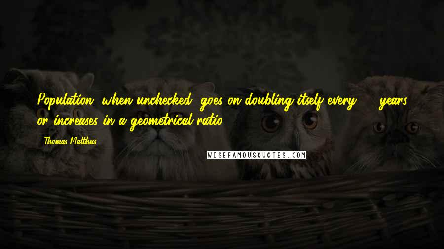 Thomas Malthus Quotes: Population, when unchecked, goes on doubling itself every 25 years or increases in a geometrical ratio.