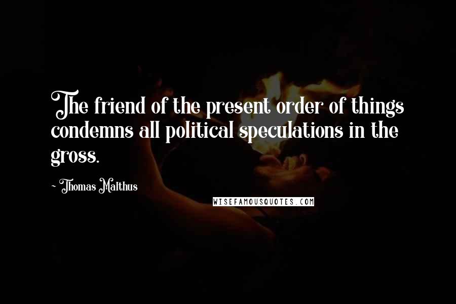 Thomas Malthus Quotes: The friend of the present order of things condemns all political speculations in the gross.