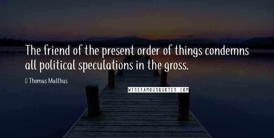 Thomas Malthus Quotes: The friend of the present order of things condemns all political speculations in the gross.