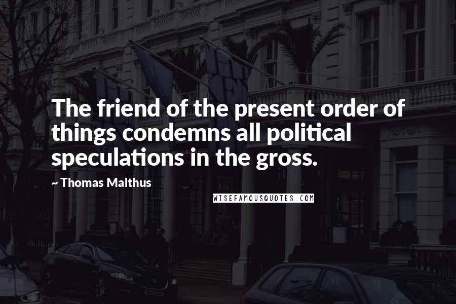 Thomas Malthus Quotes: The friend of the present order of things condemns all political speculations in the gross.